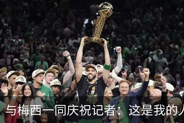 与梅西一同庆祝记者：这是我的人生照片！我手机的消息都快爆了